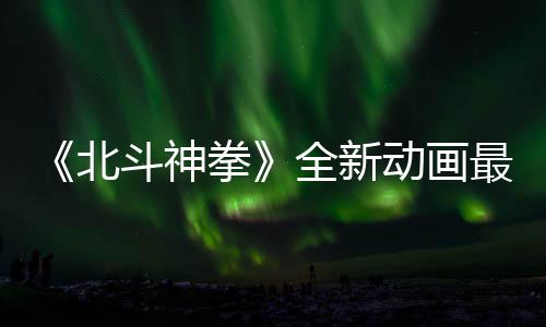 北拳全新最新正式0日开播斗神动画预告月1
