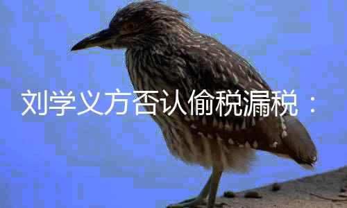 不息 责否认偷税将追刘学漏税义方实信